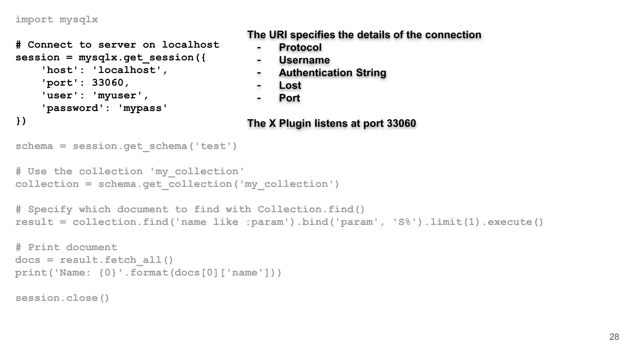 import mysqlx # Connect to server on localhost session = mysqlx.get_session({ 'host': 'localhost', 'port': 33060, 'user': 'myuser', 'password': 'mypass' }) schema = session.get_schema('test') # Use the collection 'my_collection' collection = schema.get_collection('my_collection') # Specify which document to find with Collection.find() result = collection.find('name like :param').bind('param', 'S%').limit(1).execute() # Print document docs = result.fetch_all() print('Name: {0}'.format(docs[0]['name'])) session.close() 28 The URI specifies the details of the connection - Protocol - Username - Authentication String - Lost - Port The X Plugin listens at port 33060 