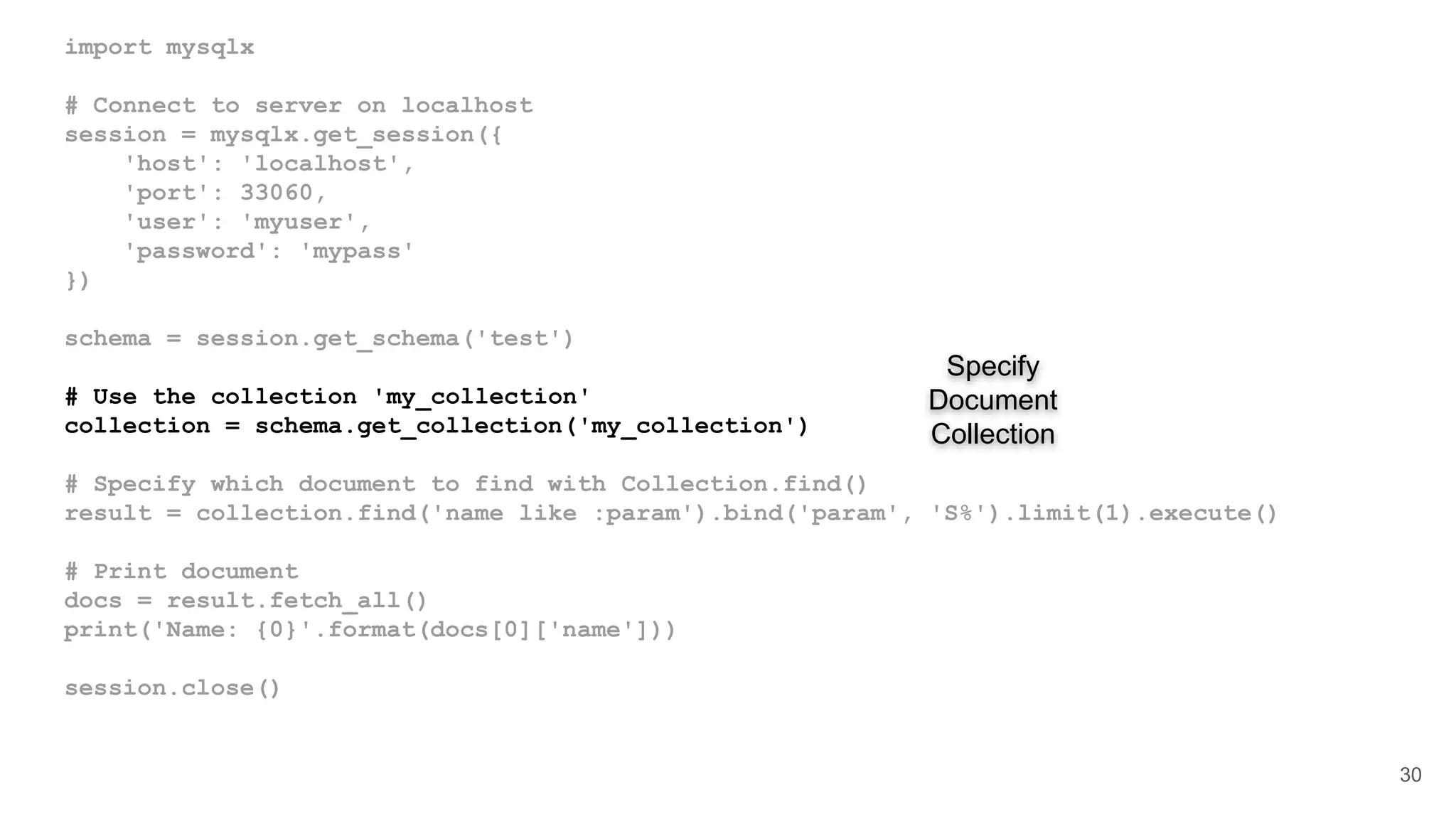 import mysqlx # Connect to server on localhost session = mysqlx.get_session({ 'host': 'localhost', 'port': 33060, 'user': 'myuser', 'password': 'mypass' }) schema = session.get_schema('test') # Use the collection 'my_collection' collection = schema.get_collection('my_collection') # Specify which document to find with Collection.find() result = collection.find('name like :param').bind('param', 'S%').limit(1).execute() # Print document docs = result.fetch_all() print('Name: {0}'.format(docs[0]['name'])) session.close() 30 Specify Document Collection 