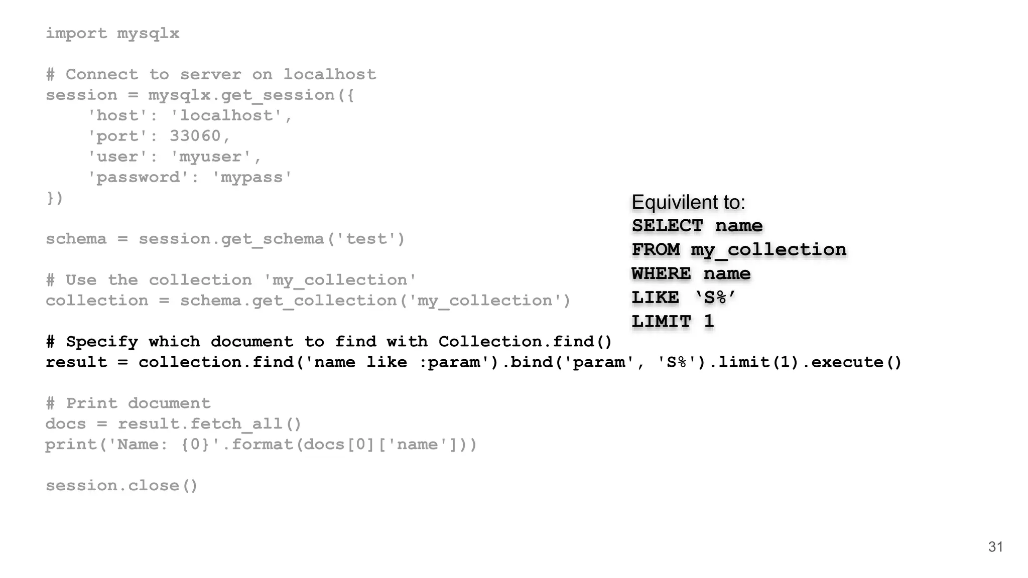 import mysqlx # Connect to server on localhost session = mysqlx.get_session({ 'host': 'localhost', 'port': 33060, 'user': 'myuser', 'password': 'mypass' }) schema = session.get_schema('test') # Use the collection 'my_collection' collection = schema.get_collection('my_collection') # Specify which document to find with Collection.find() result = collection.find('name like :param').bind('param', 'S%').limit(1).execute() # Print document docs = result.fetch_all() print('Name: {0}'.format(docs[0]['name'])) session.close() 31 Equivilent to: SELECT name FROM my_collection WHERE name LIKE ‘S%’ LIMIT 1 