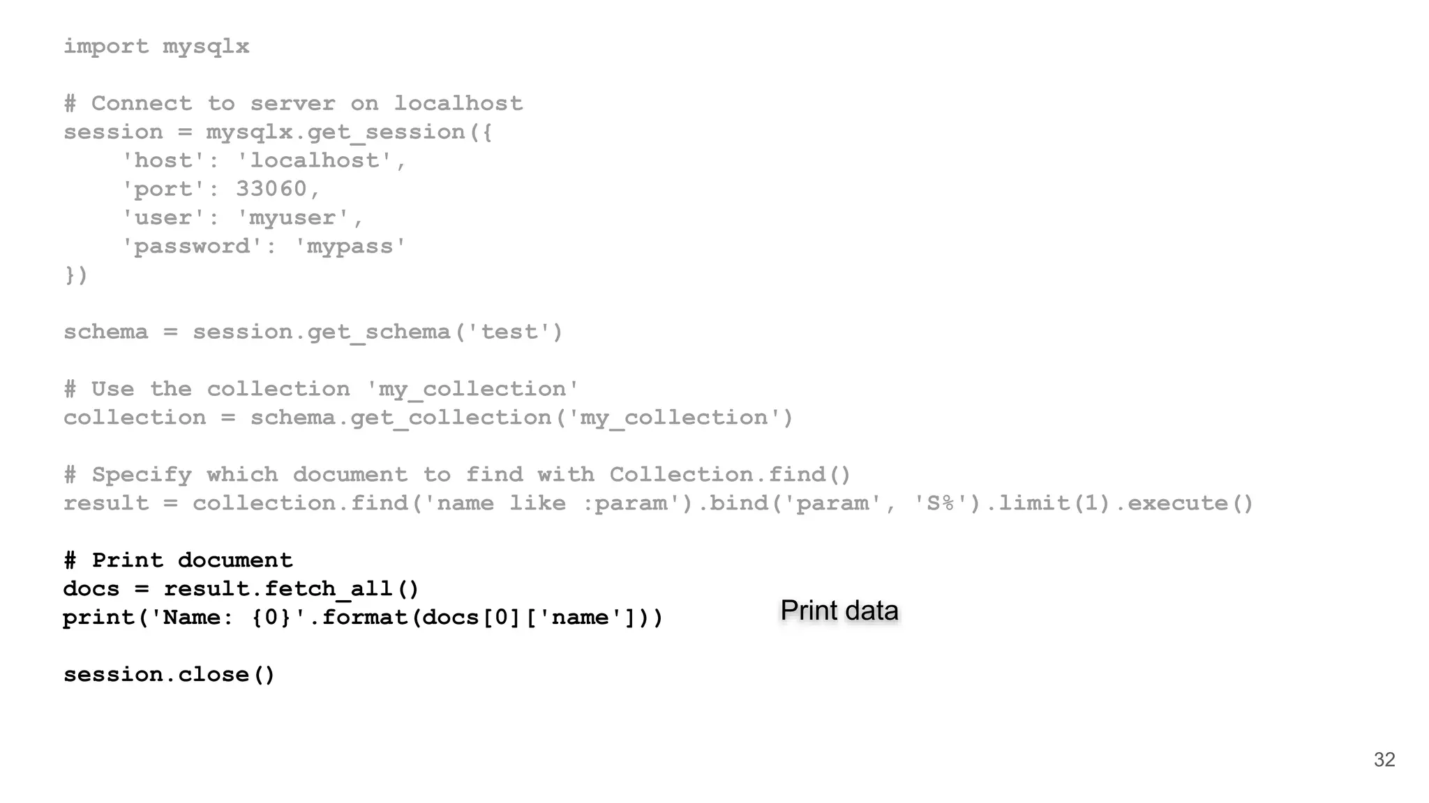 import mysqlx # Connect to server on localhost session = mysqlx.get_session({ 'host': 'localhost', 'port': 33060, 'user': 'myuser', 'password': 'mypass' }) schema = session.get_schema('test') # Use the collection 'my_collection' collection = schema.get_collection('my_collection') # Specify which document to find with Collection.find() result = collection.find('name like :param').bind('param', 'S%').limit(1).execute() # Print document docs = result.fetch_all() print('Name: {0}'.format(docs[0]['name'])) session.close() 32 Print data 