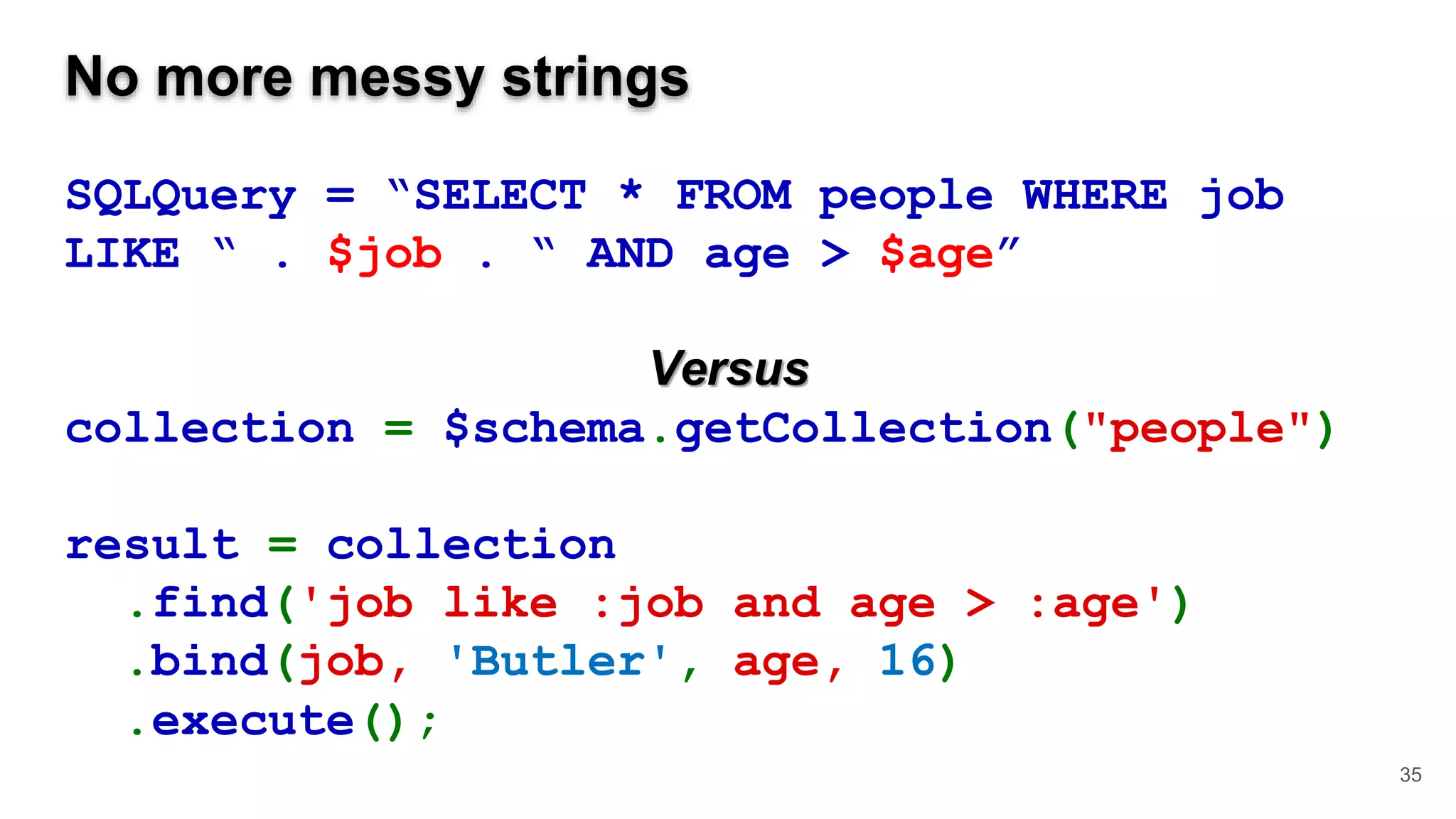 No more messy strings SQLQuery = “SELECT * FROM people WHERE job LIKE “ . $job . “ AND age > $age” Versus collection = $schema.getCollection("people") result = collection .find('job like :job and age > :age') .bind(job, 'Butler', age, 16) .execute(); 35 
