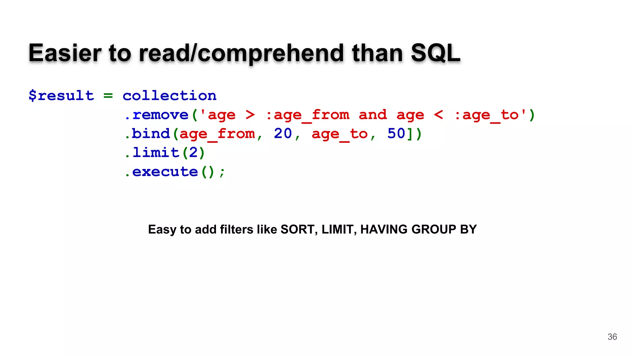 Easier to read/comprehend than SQL $result = collection .remove('age > :age_from and age < :age_to') .bind(age_from, 20, age_to, 50]) .limit(2) .execute(); 36 Easy to add filters like SORT, LIMIT, HAVING GROUP BY 