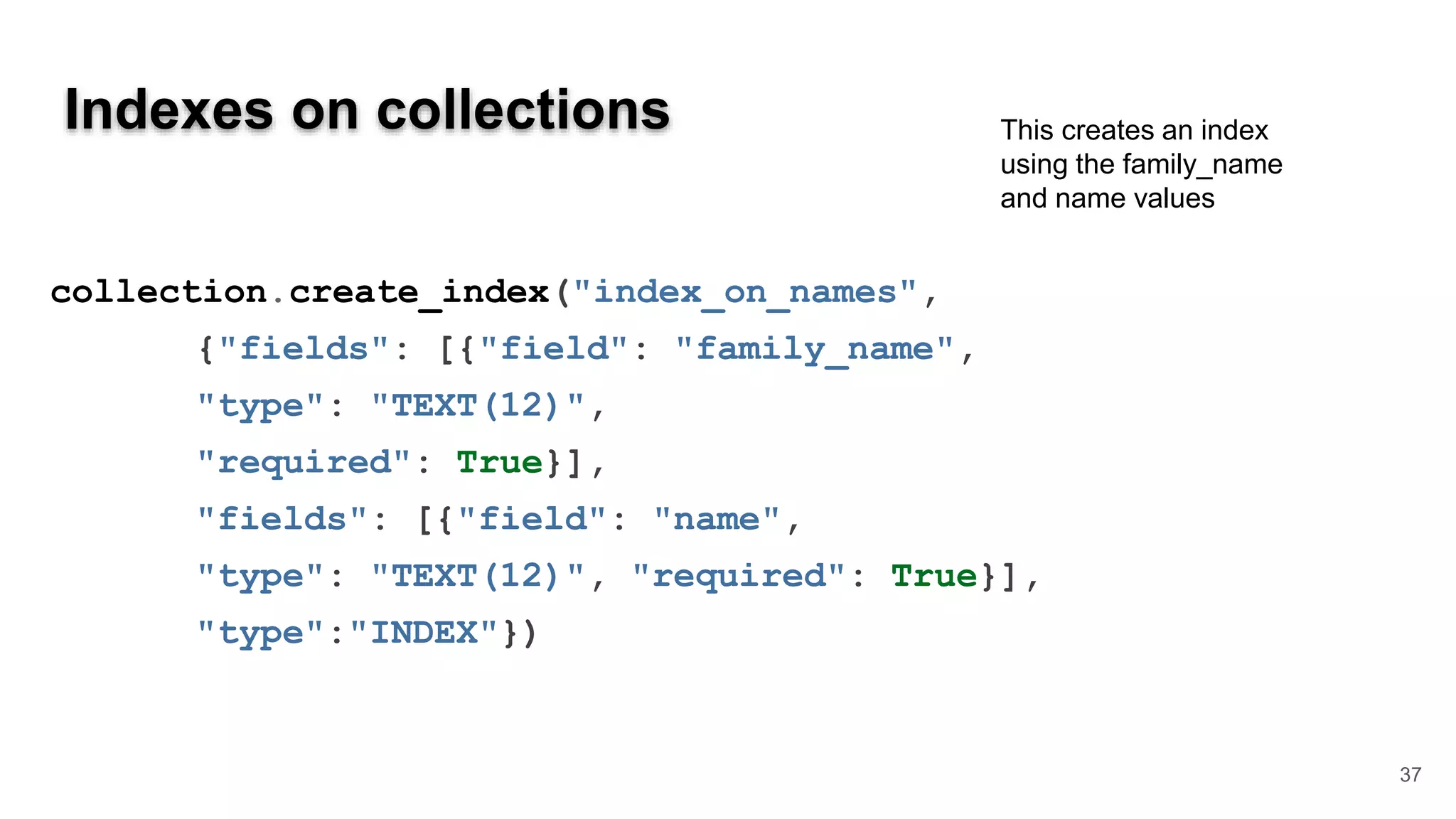 Indexes on collections 37 collection.create_index("index_on_names", {"fields": [{"field": "family_name", "type": "TEXT(12)", "required": True}], "fields": [{"field": "name", "type": "TEXT(12)", "required": True}], "type":"INDEX"}) This creates an index using the family_name and name values 