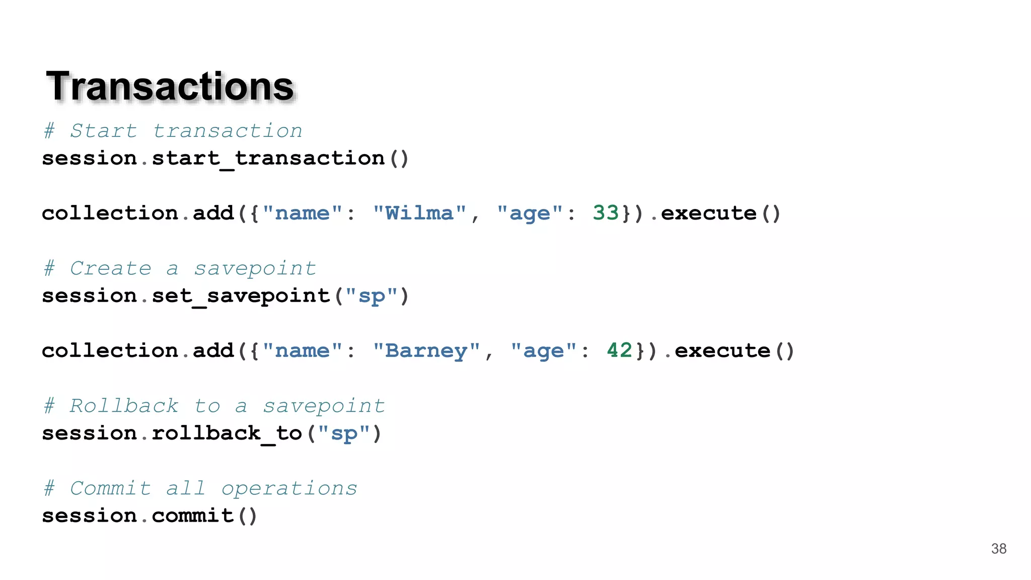 Transactions 38 # Start transaction session.start_transaction() collection.add({"name": "Wilma", "age": 33}).execute() # Create a savepoint session.set_savepoint("sp") collection.add({"name": "Barney", "age": 42}).execute() # Rollback to a savepoint session.rollback_to("sp") # Commit all operations session.commit() 