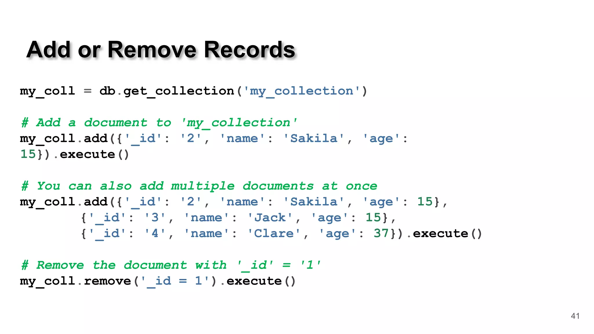 Add or Remove Records 41 my_coll = db.get_collection('my_collection') # Add a document to 'my_collection' my_coll.add({'_id': '2', 'name': 'Sakila', 'age': 15}).execute() # You can also add multiple documents at once my_coll.add({'_id': '2', 'name': 'Sakila', 'age': 15}, {'_id': '3', 'name': 'Jack', 'age': 15}, {'_id': '4', 'name': 'Clare', 'age': 37}).execute() # Remove the document with '_id' = '1' my_coll.remove('_id = 1').execute() 