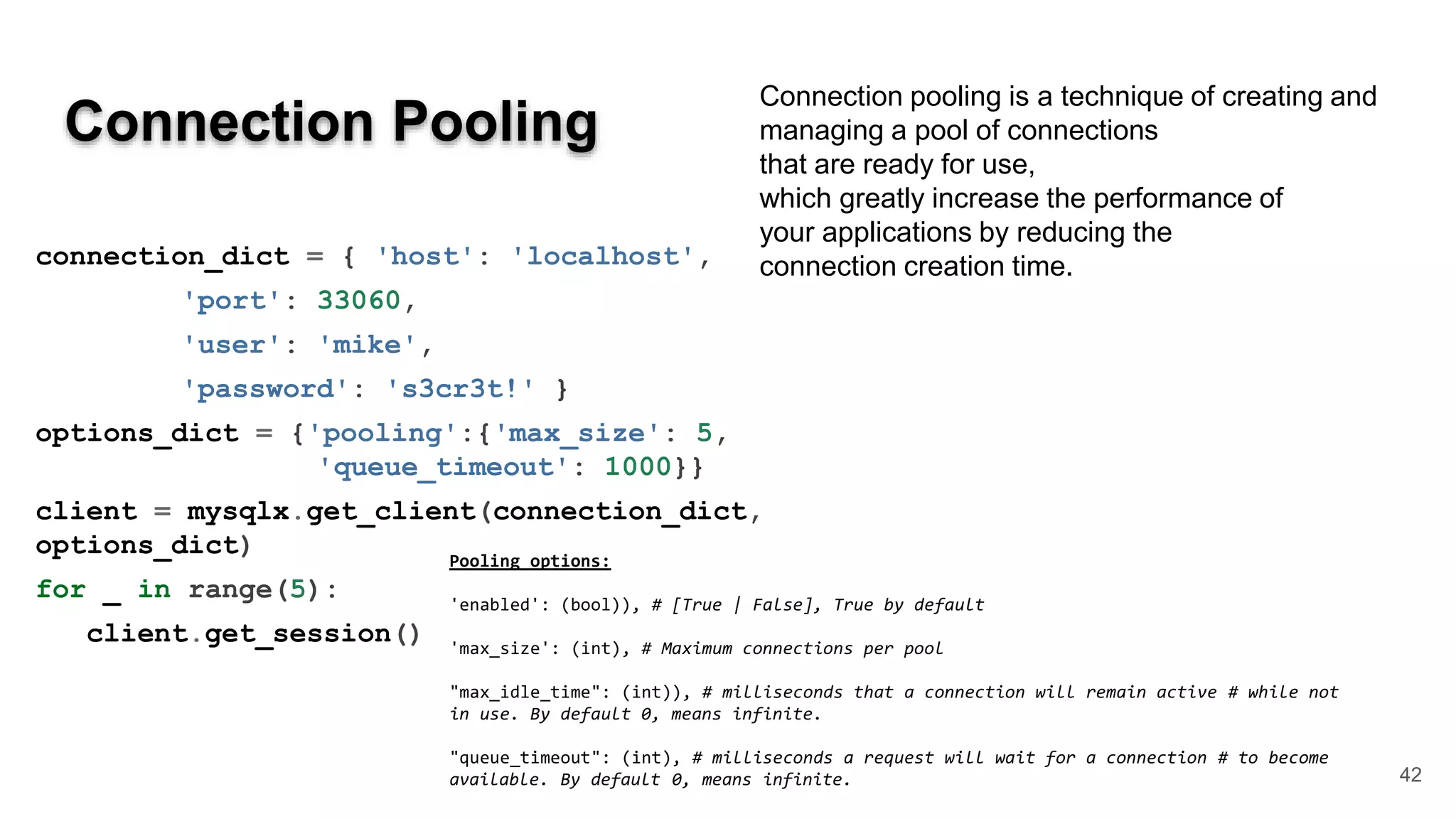 Connection Pooling 42 connection_dict = { 'host': 'localhost', 'port': 33060, 'user': 'mike', 'password': 's3cr3t!' } options_dict = {'pooling':{'max_size': 5, 'queue_timeout': 1000}} client = mysqlx.get_client(connection_dict, options_dict) for _ in range(5): client.get_session() Pooling options: 'enabled': (bool)), # [True | False], True by default 'max_size': (int), # Maximum connections per pool "max_idle_time": (int)), # milliseconds that a connection will remain active # while not in use. By default 0, means infinite. "queue_timeout": (int), # milliseconds a request will wait for a connection # to become available. By default 0, means infinite. Connection pooling is a technique of creating and managing a pool of connections that are ready for use, which greatly increase the performance of your applications by reducing the connection creation time. 