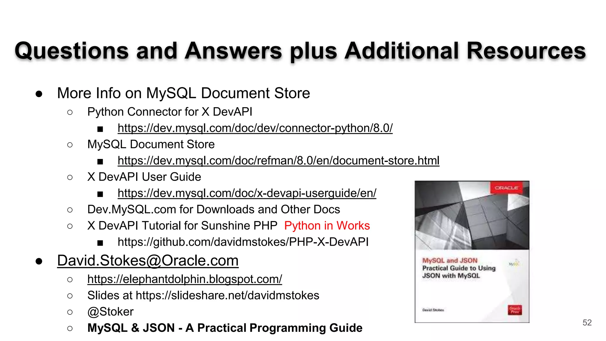 Questions and Answers plus Additional Resources ● More Info on MySQL Document Store ○ Python Connector for X DevAPI ■ https://dev.mysql.com/doc/dev/connector-python/8.0/ ○ MySQL Document Store ■ https://dev.mysql.com/doc/refman/8.0/en/document-store.html ○ X DevAPI User Guide ■ https://dev.mysql.com/doc/x-devapi-userguide/en/ ○ Dev.MySQL.com for Downloads and Other Docs ○ X DevAPI Tutorial for Sunshine PHP Python in Works ■ https://github.com/davidmstokes/PHP-X-DevAPI ● David.Stokes@Oracle.com ○ https://elephantdolphin.blogspot.com/ ○ Slides at https://slideshare.net/davidmstokes ○ @Stoker ○ MySQL & JSON - A Practical Programming Guide 52 