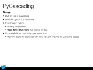 PyCascading
Design
• Built on top of Cascading
• Uses the Jython 2.5 interpreter
• Everything in Python
• Building the pipelines
• User-deﬁned functions that operate on data
• Completely hides Java if the user wants it to
• However due to the strong ties with Java, it’s worth knowing the Cascading classes
7
 