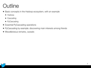 Outline
• Basic concepts in the Hadoop ecosystem, with an example
• Hadoop
• Cascading
• PyCascading
• Essential PyCascading operations
• PyCascading by example: discovering main interests among friends
• Miscellaneous remarks, caveats
2
 