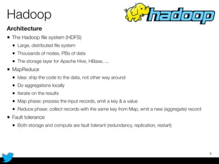 Hadoop
Architecture
• The Hadoop ﬁle system (HDFS)
• Large, distributed ﬁle system
• Thousands of nodes, PBs of data
• The storage layer for Apache Hive, HBase, ...
• MapReduce
• Idea: ship the code to the data, not other way around
• Do aggregations locally
• Iterate on the results
• Map phase: process the input records, emit a key & a value
• Reduce phase: collect records with the same key from Map, emit a new (aggregate) record
• Fault tolerance
• Both storage and compute are fault tolerant (redundancy, replication, restart)
3
 