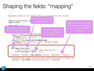 Shaping the ﬁelds: “mapping”
15
Decorators annotate
user-deﬁned functions
tuple is a Cascading
record type
We can return any
number of new
records with yield
Replace the interest ﬁeld
with the result yielded by
take_first, and call it
interest
 