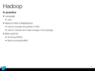 Hadoop
In practice
• Language
• Java
• Need to think in MapReduce
• Hard to translate the problem to MR
• Hard to maintain and make changes in the topology
• Best used for
• Archiving (HDFS)
• Batch processing (MR)
4
 