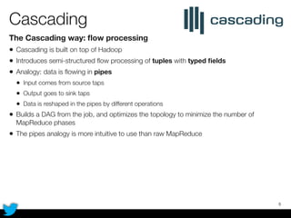 Cascading	
The Cascading way: ﬂow processing
• Cascading is built on top of Hadoop
• Introduces semi-structured ﬂow processing of tuples with typed ﬁelds
• Analogy: data is ﬂowing in pipes
• Input comes from source taps
• Output goes to sink taps
• Data is reshaped in the pipes by different operations
• Builds a DAG from the job, and optimizes the topology to minimize the number of
MapReduce phases
• The pipes analogy is more intuitive to use than raw MapReduce
5
 