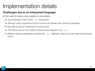 Implementation details
Challenges due to an interpreted language
• We need to make code available on all workers
• Java bytecode is easy, same .jar everywhere
• Although Jython represents Python functions as classes, they cannot be serialized
• We need to start an interpreter on every worker
• The Python source of the UDFs is retrieved and shipped in the .jar
• Different Hadoop distributions explode the .jar differently, need to use the Hadoop distributed
cache
23
 