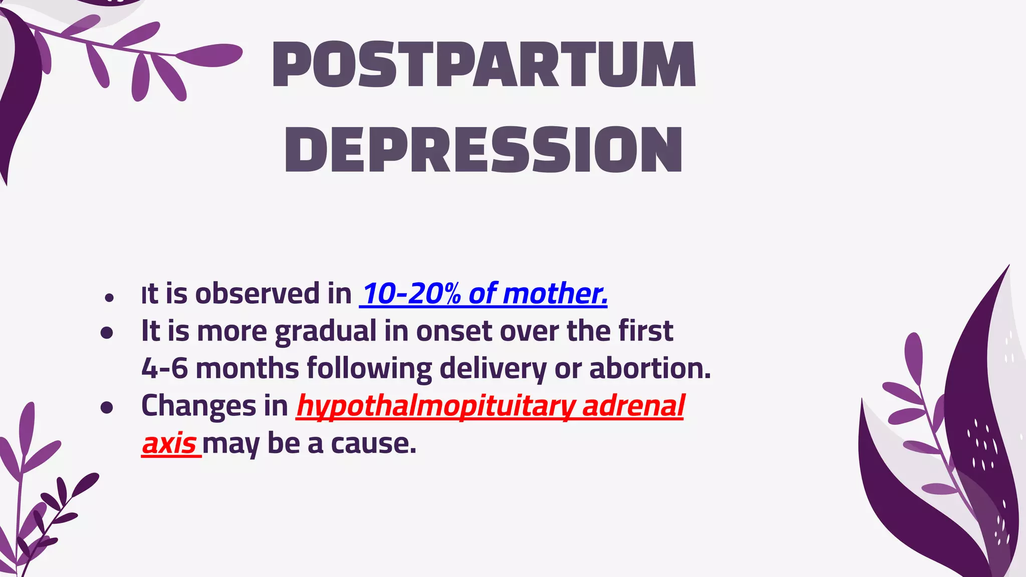 POSTPARTUM
DEPRESSION
● It is observed in 10-20% of mother.
● It is more gradual in onset over the first
4-6 months following delivery or abortion.
● Changes in hypothalmopituitary adrenal
axis may be a cause.
 