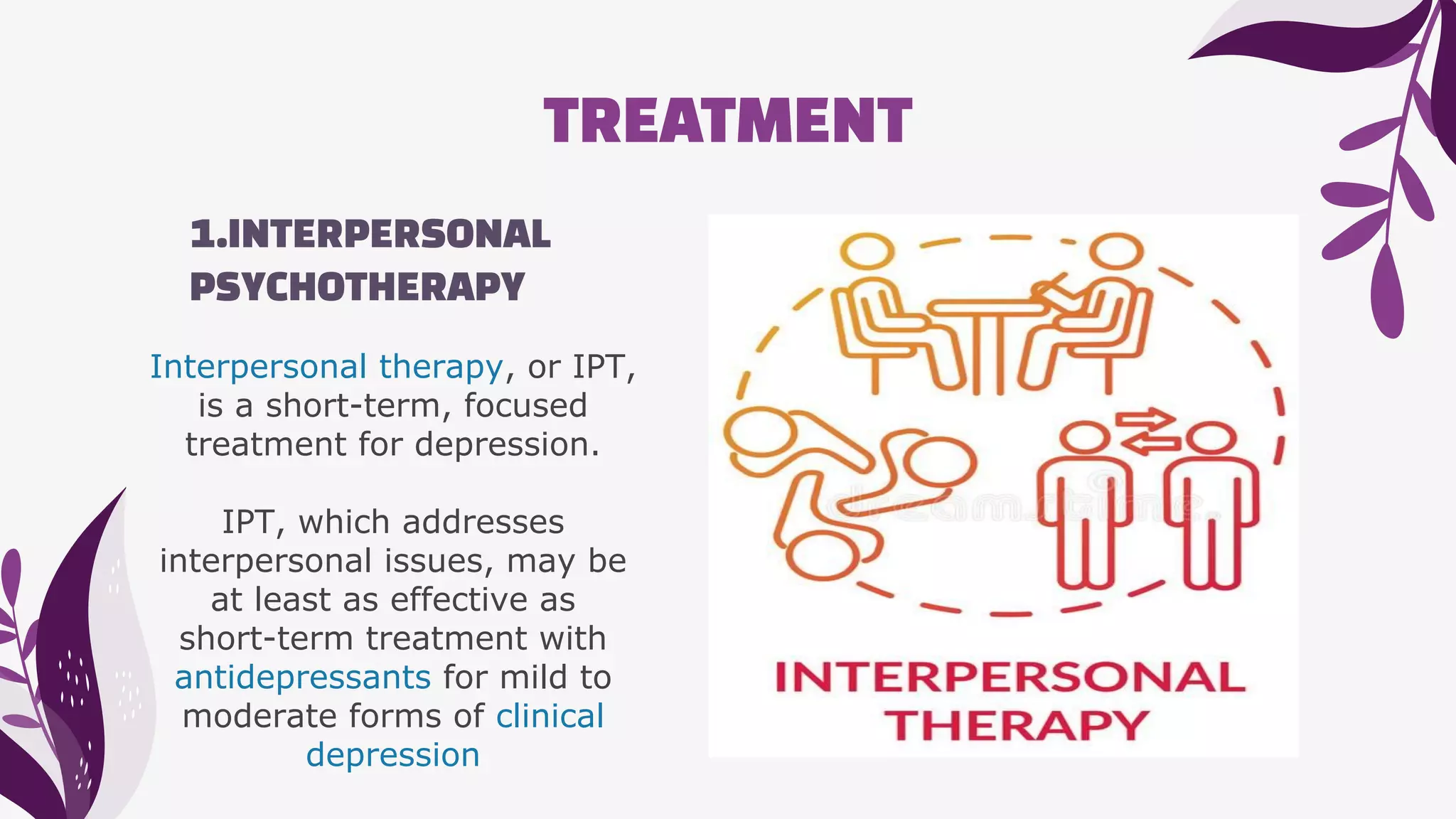 TREATMENT
1.INTERPERSONAL
PSYCHOTHERAPY
Interpersonal therapy, or IPT,
is a short-term, focused
treatment for depression.
IPT, which addresses
interpersonal issues, may be
at least as effective as
short-term treatment with
antidepressants for mild to
moderate forms of clinical
depression
 