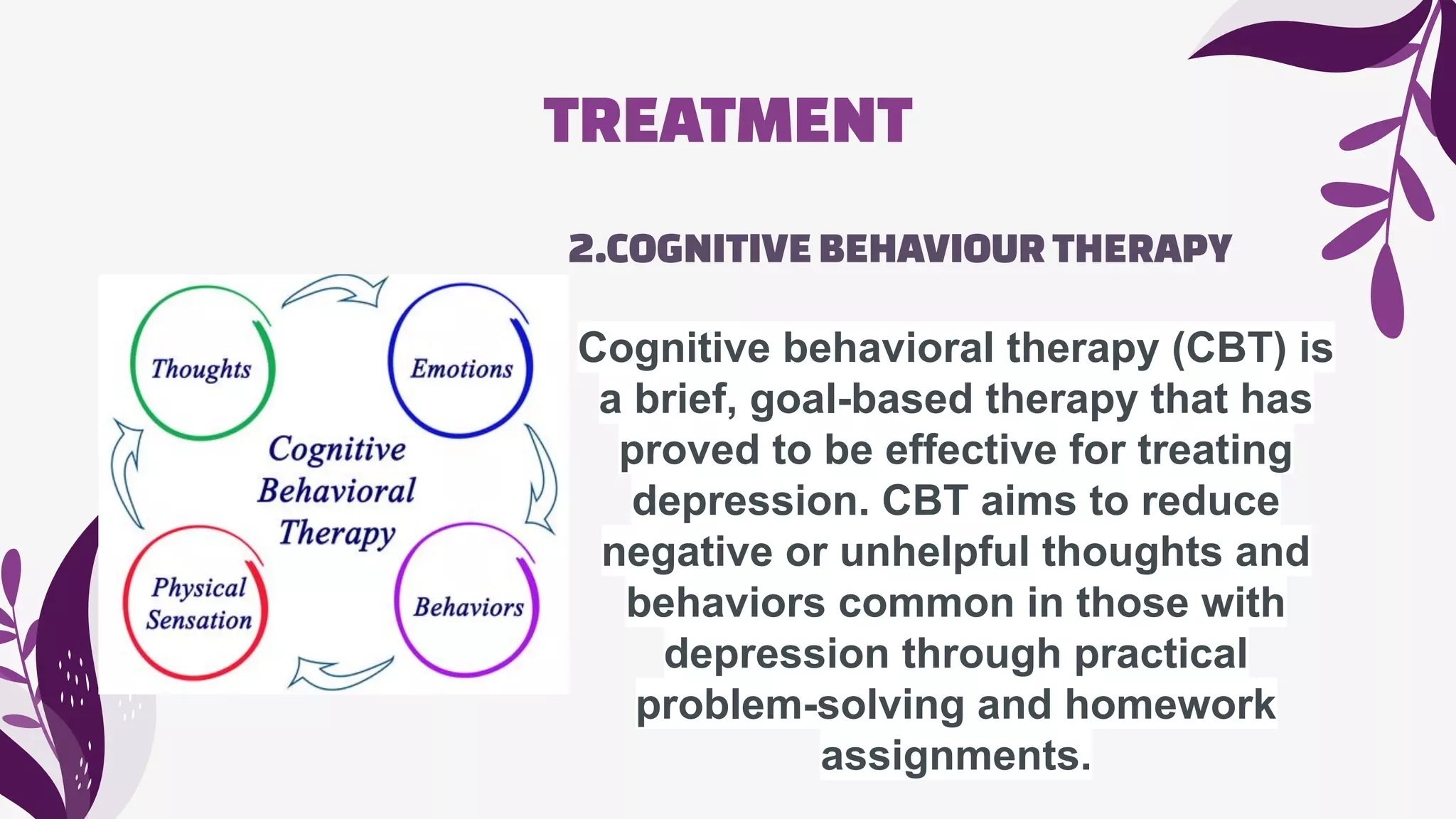 TREATMENT
2.COGNITIVEBEHAVIOURTHERAPY
Cognitive behavioral therapy (CBT) is
a brief, goal-based therapy that has
proved to be effective for treating
depression. CBT aims to reduce
negative or unhelpful thoughts and
behaviors common in those with
depression through practical
problem-solving and homework
assignments.
 