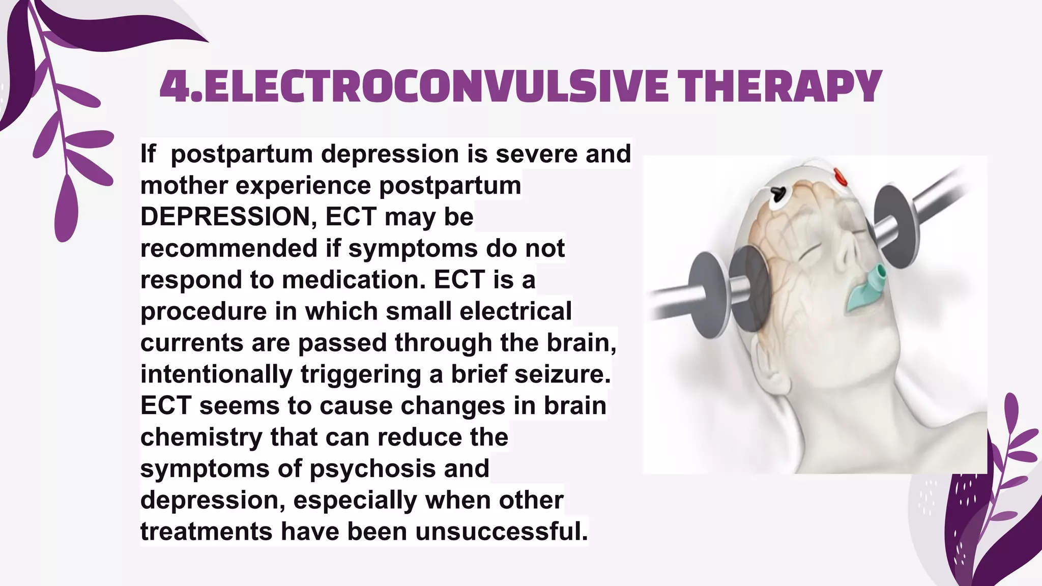 4.ELECTROCONVULSIVE THERAPY
If postpartum depression is severe and
mother experience postpartum
DEPRESSION, ECT may be
recommended if symptoms do not
respond to medication. ECT is a
procedure in which small electrical
currents are passed through the brain,
intentionally triggering a brief seizure.
ECT seems to cause changes in brain
chemistry that can reduce the
symptoms of psychosis and
depression, especially when other
treatments have been unsuccessful.
 