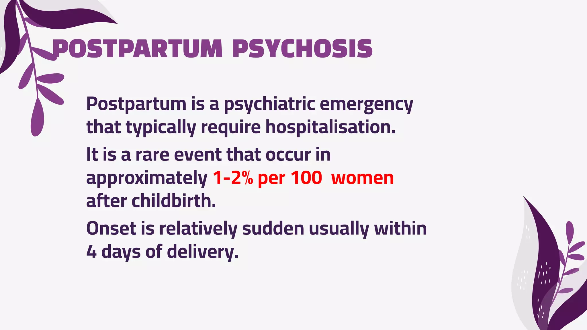 POSTPARTUM PSYCHOSIS
Postpartum is a psychiatric emergency
that typically require hospitalisation.
It is a rare event that occur in
approximately 1-2% per 100 women
after childbirth.
Onset is relatively sudden usually within
4 days of delivery.
 
