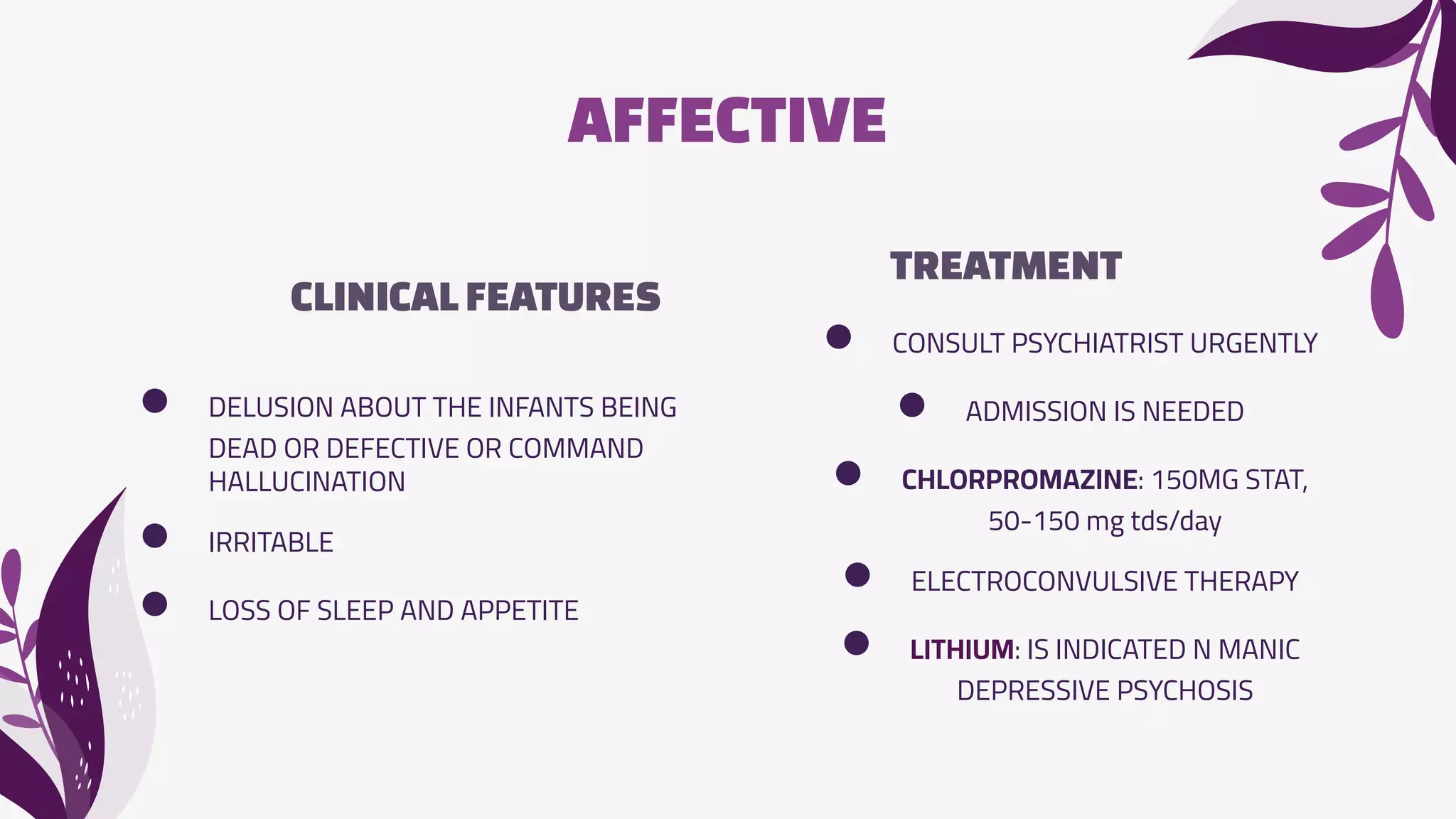 AFFECTIVE
CLINICALFEATURES
TREATMENT
● CONSULT PSYCHIATRIST URGENTLY
● ADMISSION IS NEEDED
● CHLORPROMAZINE: 150MG STAT,
50-150 mg tds/day
● ELECTROCONVULSIVE THERAPY
● LITHIUM: IS INDICATED N MANIC
DEPRESSIVE PSYCHOSIS
● DELUSION ABOUT THE INFANTS BEING
DEAD OR DEFECTIVE OR COMMAND
HALLUCINATION
● IRRITABLE
● LOSS OF SLEEP AND APPETITE
 