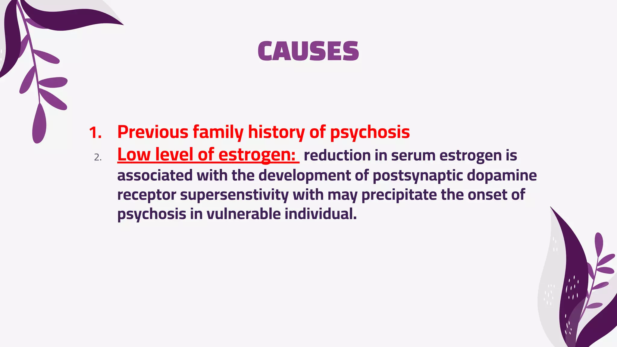 CAUSES
1. Previous family history of psychosis
2. Low level of estrogen: reduction in serum estrogen is
associated with the development of postsynaptic dopamine
receptor supersenstivity with may precipitate the onset of
psychosis in vulnerable individual.
 