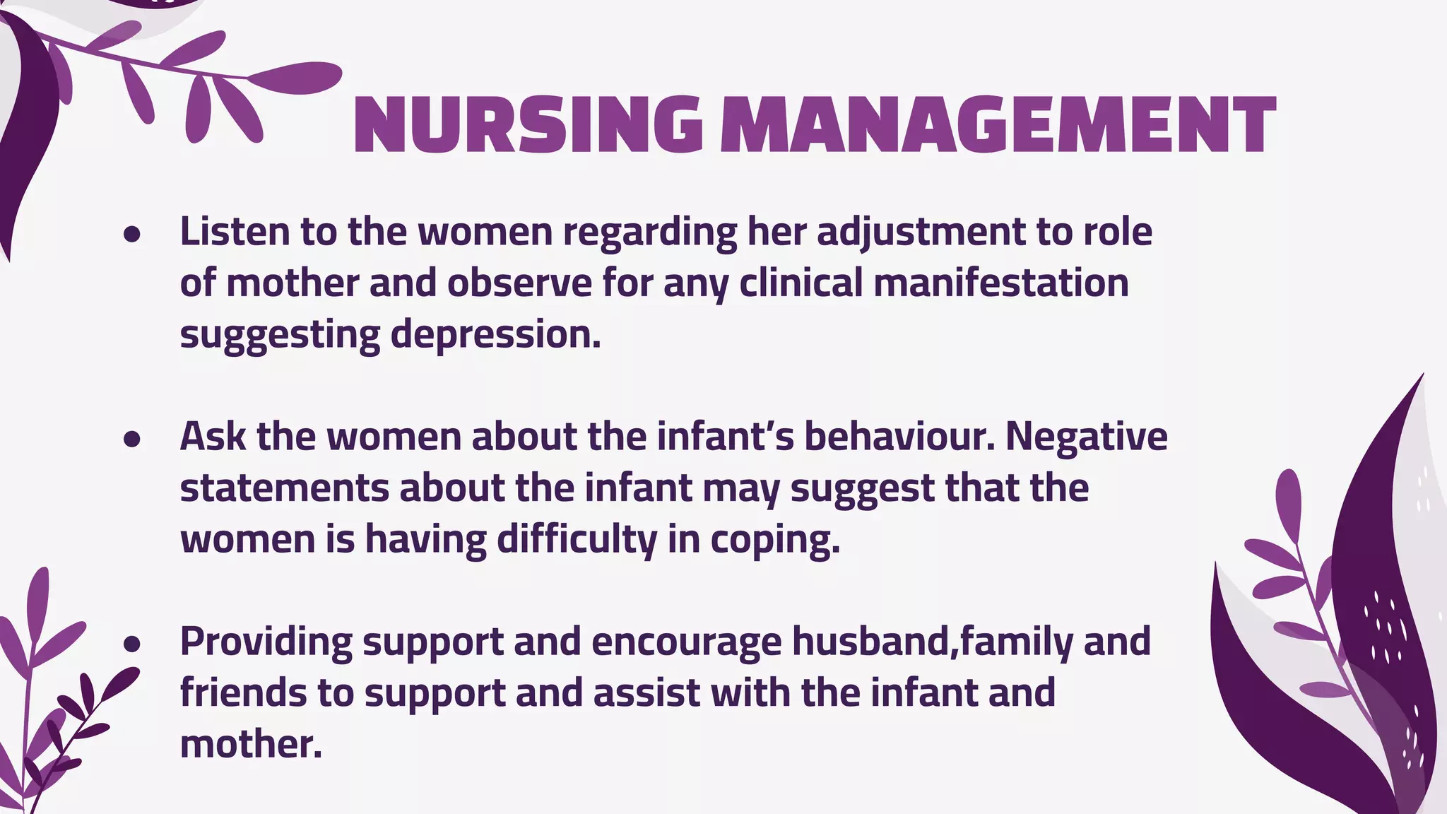 NURSINGMANAGEMENT
● Listen to the women regarding her adjustment to role
of mother and observe for any clinical manifestation
suggesting depression.
● Ask the women about the infant’s behaviour. Negative
statements about the infant may suggest that the
women is having difficulty in coping.
● Providing support and encourage husband,family and
friends to support and assist with the infant and
mother.
 