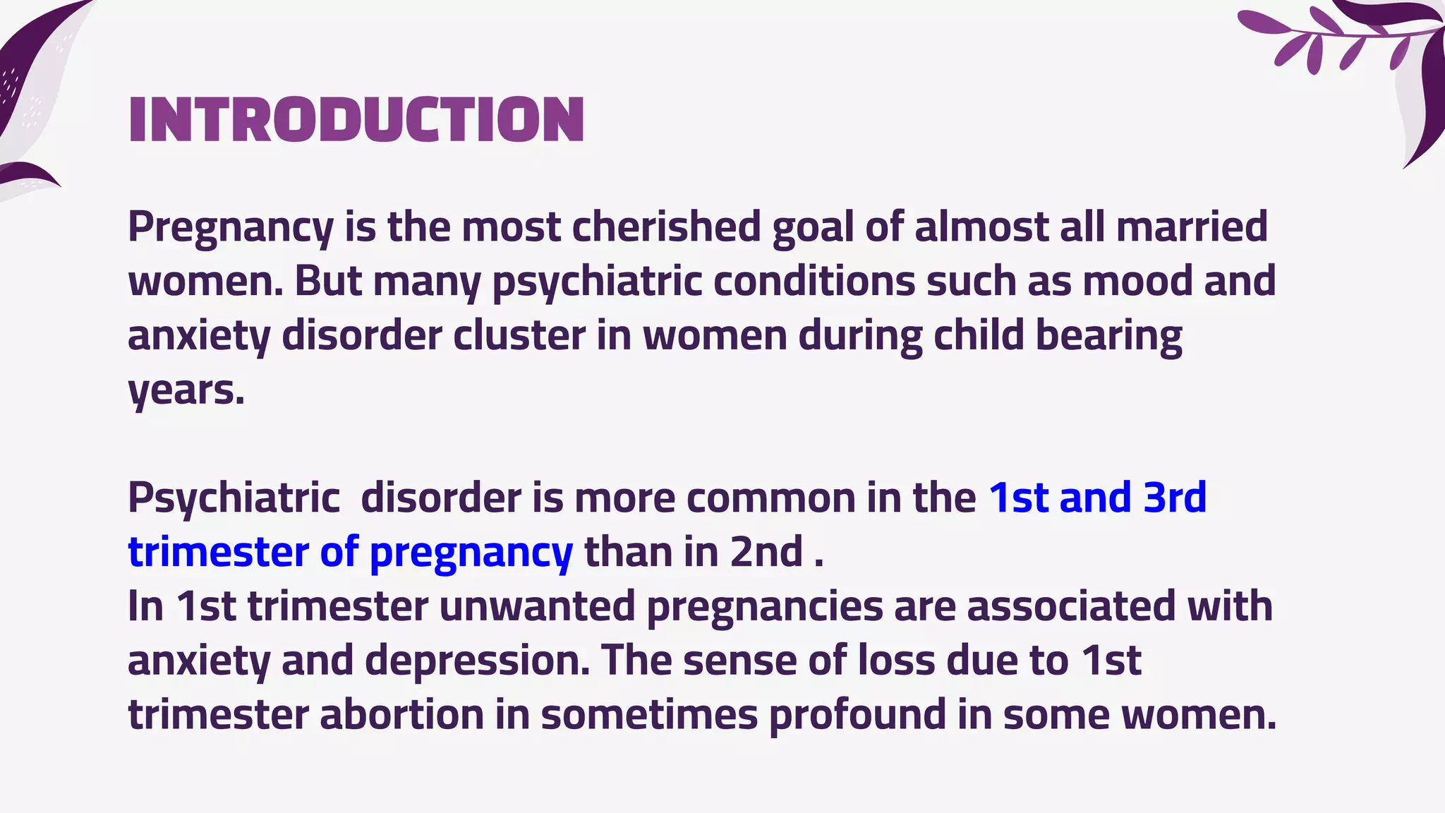 INTRODUCTION
Pregnancy is the most cherished goal of almost all married
women. But many psychiatric conditions such as mood and
anxiety disorder cluster in women during child bearing
years.
Psychiatric disorder is more common in the 1st and 3rd
trimester of pregnancy than in 2nd .
In 1st trimester unwanted pregnancies are associated with
anxiety and depression. The sense of loss due to 1st
trimester abortion in sometimes profound in some women.
 