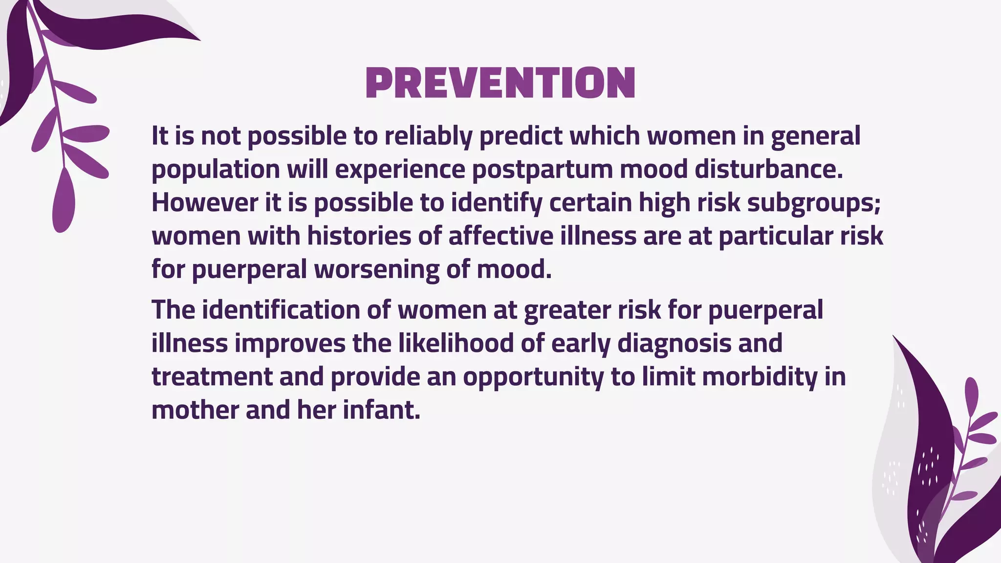 PREVENTION
It is not possible to reliably predict which women in general
population will experience postpartum mood disturbance.
However it is possible to identify certain high risk subgroups;
women with histories of affective illness are at particular risk
for puerperal worsening of mood.
The identification of women at greater risk for puerperal
illness improves the likelihood of early diagnosis and
treatment and provide an opportunity to limit morbidity in
mother and her infant.
 