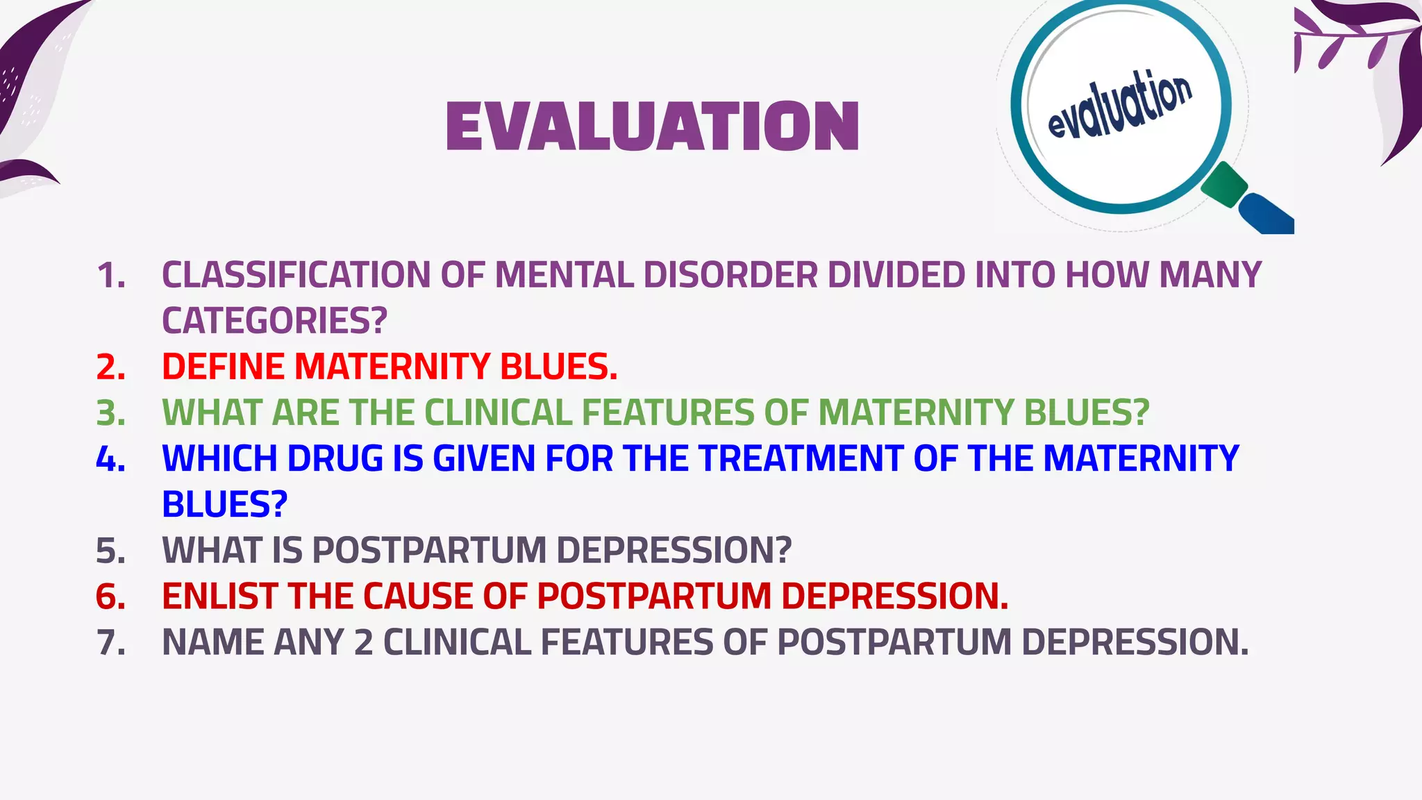EVALUATION
1. CLASSIFICATION OF MENTAL DISORDER DIVIDED INTO HOW MANY
CATEGORIES?
2. DEFINE MATERNITY BLUES.
3. WHAT ARE THE CLINICAL FEATURES OF MATERNITY BLUES?
4. WHICH DRUG IS GIVEN FOR THE TREATMENT OF THE MATERNITY
BLUES?
5. WHAT IS POSTPARTUM DEPRESSION?
6. ENLIST THE CAUSE OF POSTPARTUM DEPRESSION.
7. NAME ANY 2 CLINICAL FEATURES OF POSTPARTUM DEPRESSION.
 