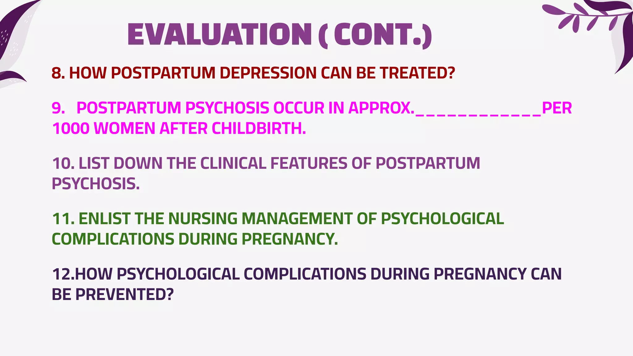 EVALUATION(CONT.)
8. HOW POSTPARTUM DEPRESSION CAN BE TREATED?
9. POSTPARTUM PSYCHOSIS OCCUR IN APPROX.____________PER
1000 WOMEN AFTER CHILDBIRTH.
10. LIST DOWN THE CLINICAL FEATURES OF POSTPARTUM
PSYCHOSIS.
11. ENLIST THE NURSING MANAGEMENT OF PSYCHOLOGICAL
COMPLICATIONS DURING PREGNANCY.
12.HOW PSYCHOLOGICAL COMPLICATIONS DURING PREGNANCY CAN
BE PREVENTED?
 