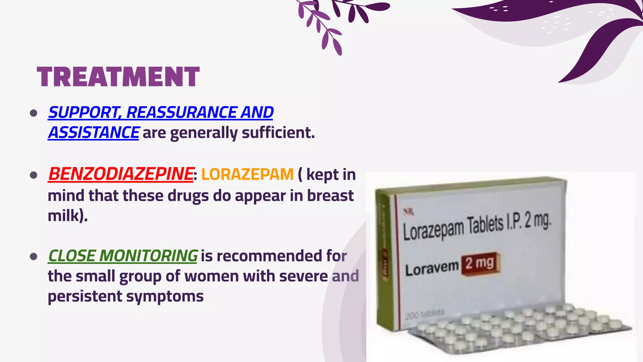 TREATMENT
● SUPPORT, REASSURANCE AND
ASSISTANCE are generally sufficient.
● BENZODIAZEPINE: LORAZEPAM ( kept in
mind that these drugs do appear in breast
milk).
● CLOSE MONITORING is recommended for
the small group of women with severe and
persistent symptoms
 