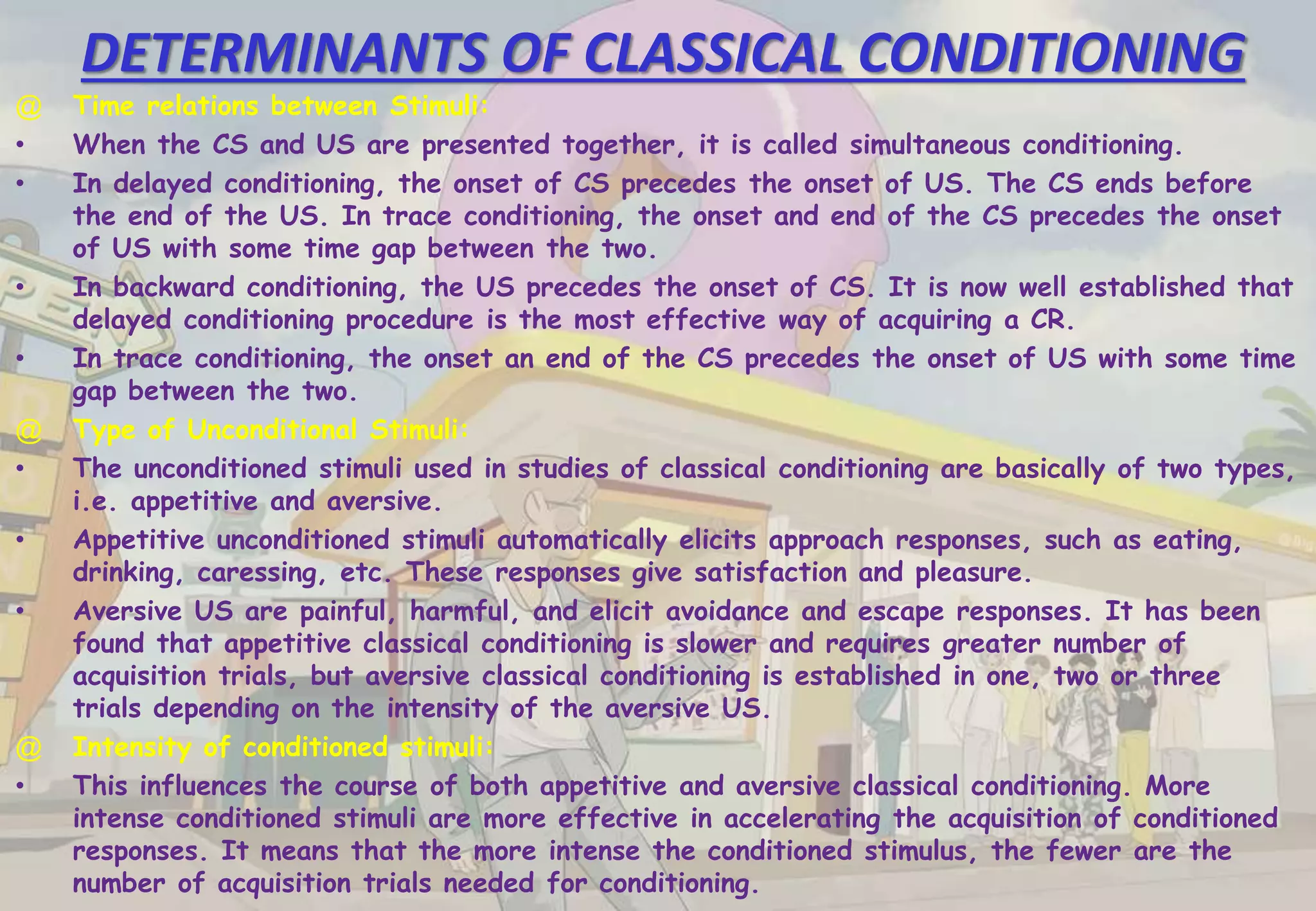DETERMINANTS OF CLASSICAL CONDITIONING
@ Time relations between Stimuli:
• When the CS and US are presented together, it is called simultaneous conditioning.
• In delayed conditioning, the onset of CS precedes the onset of US. The CS ends before
the end of the US. In trace conditioning, the onset and end of the CS precedes the onset
of US with some time gap between the two.
• In backward conditioning, the US precedes the onset of CS. It is now well established that
delayed conditioning procedure is the most effective way of acquiring a CR.
• In trace conditioning, the onset an end of the CS precedes the onset of US with some time
gap between the two.
@ Type of Unconditional Stimuli:
• The unconditioned stimuli used in studies of classical conditioning are basically of two types,
i.e. appetitive and aversive.
• Appetitive unconditioned stimuli automatically elicits approach responses, such as eating,
drinking, caressing, etc. These responses give satisfaction and pleasure.
• Aversive US are painful, harmful, and elicit avoidance and escape responses. It has been
found that appetitive classical conditioning is slower and requires greater number of
acquisition trials, but aversive classical conditioning is established in one, two or three
trials depending on the intensity of the aversive US.
@ Intensity of conditioned stimuli:
• This influences the course of both appetitive and aversive classical conditioning. More
intense conditioned stimuli are more effective in accelerating the acquisition of conditioned
responses. It means that the more intense the conditioned stimulus, the fewer are the
number of acquisition trials needed for conditioning.
 