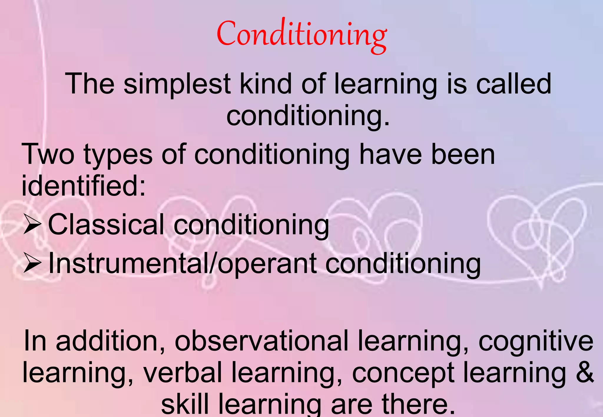 Conditioning
The simplest kind of learning is called
conditioning.
Two types of conditioning have been
identified:
Classical conditioning
Instrumental/operant conditioning
In addition, observational learning, cognitive
learning, verbal learning, concept learning &
skill learning are there.
 