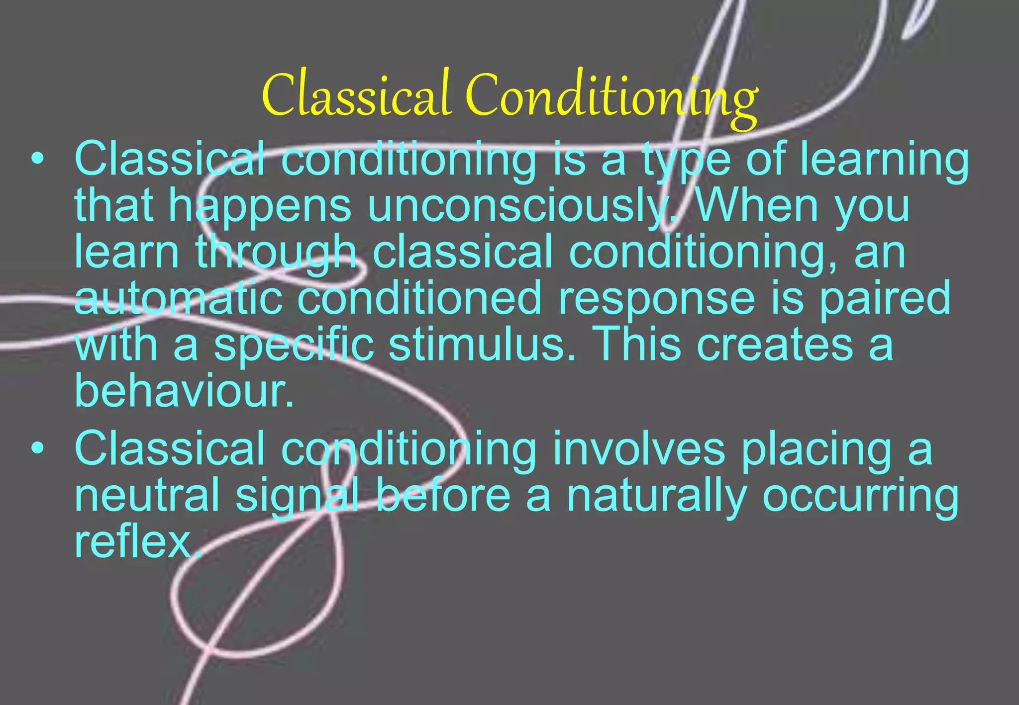 Classical Conditioning
• Classical conditioning is a type of learning
that happens unconsciously. When you
learn through classical conditioning, an
automatic conditioned response is paired
with a specific stimulus. This creates a
behaviour.
• Classical conditioning involves placing a
neutral signal before a naturally occurring
reflex.
 