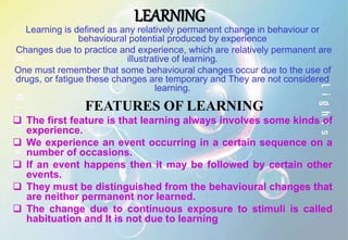 LEARNING
Learning is defined as any relatively permanent change in behaviour or
behavioural potential produced by experience
Changes due to practice and experience, which are relatively permanent are
illustrative of learning.
One must remember that some behavioural changes occur due to the use of
drugs, or fatigue these changes are temporary and They are not considered
learning.
FEATURES OF LEARNING
 The first feature is that learning always involves some kinds of
experience.
 We experience an event occurring in a certain sequence on a
number of occasions.
 If an event happens then it may be followed by certain other
events.
 They must be distinguished from the behavioural changes that
are neither permanent nor learned.
 The change due to continuous exposure to stimuli is called
habituation and It is not due to learning
 