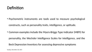 Sunday, December 28, 2025
Definition
• Psychometric instruments are tools used to measure psychological
constructs, such as personality traits, intelligence, or aptitude.
• Common examples include the Myers-Briggs Type Indicator (MBTI) for
personality, the Wechsler Intelligence Scales for intelligence, and the
Beck Depression Inventory for assessing depressive symptoms
 