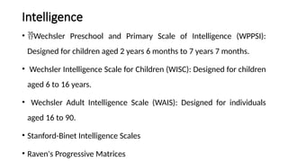 Intelligence
• Wechsler Preschool and Primary Scale of Intelligence (WPPSI):
Designed for children aged 2 years 6 months to 7 years 7 months.
• Wechsler Intelligence Scale for Children (WISC): Designed for children
aged 6 to 16 years.
• Wechsler Adult Intelligence Scale (WAIS): Designed for individuals
aged 16 to 90.
• Stanford-Binet Intelligence Scales
• Raven's Progressive Matrices
 