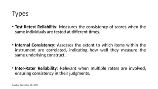 Sunday, December 28, 2025
Types
• Test-Retest Reliability: Measures the consistency of scores when the
same individuals are tested at different times.
• Internal Consistency: Assesses the extent to which items within the
instrument are correlated, indicating how well they measure the
same underlying construct.
• Inter-Rater Reliability: Relevant when multiple raters are involved,
ensuring consistency in their judgments.
 
