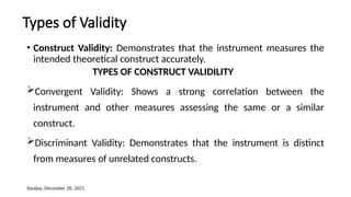 Sunday, December 28, 2025
Types of Validity
• Construct Validity: Demonstrates that the instrument measures the
intended theoretical construct accurately.
TYPES OF CONSTRUCT VALIDILITY
Convergent Validity: Shows a strong correlation between the
instrument and other measures assessing the same or a similar
construct.
Discriminant Validity: Demonstrates that the instrument is distinct
from measures of unrelated constructs.
 