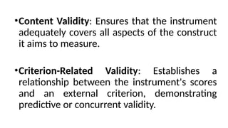 •Content Validity: Ensures that the instrument
adequately covers all aspects of the construct
it aims to measure.
•Criterion-Related Validity: Establishes a
relationship between the instrument's scores
and an external criterion, demonstrating
predictive or concurrent validity.
 