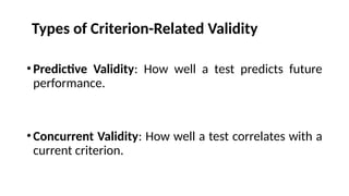 •Predictive Validity: How well a test predicts future
performance.
•Concurrent Validity: How well a test correlates with a
current criterion.
Types of Criterion-Related Validity
 