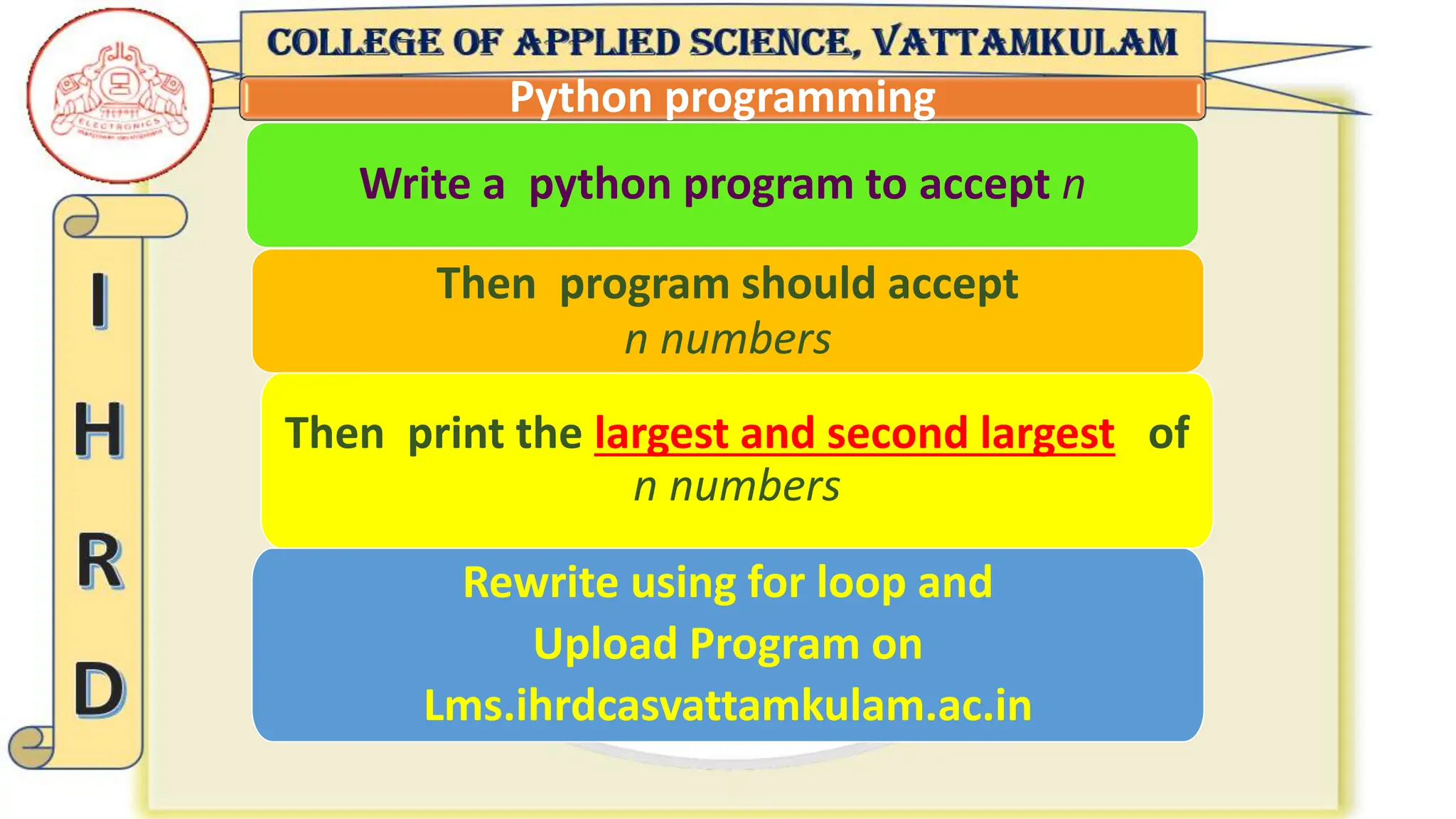 Python programming
Then program should accept
n numbers
Write a python program to accept n
Rewrite using for loop and
Upload Program on
Lms.ihrdcasvattamkulam.ac.in
Then print the largest and second largest of
n numbers
 