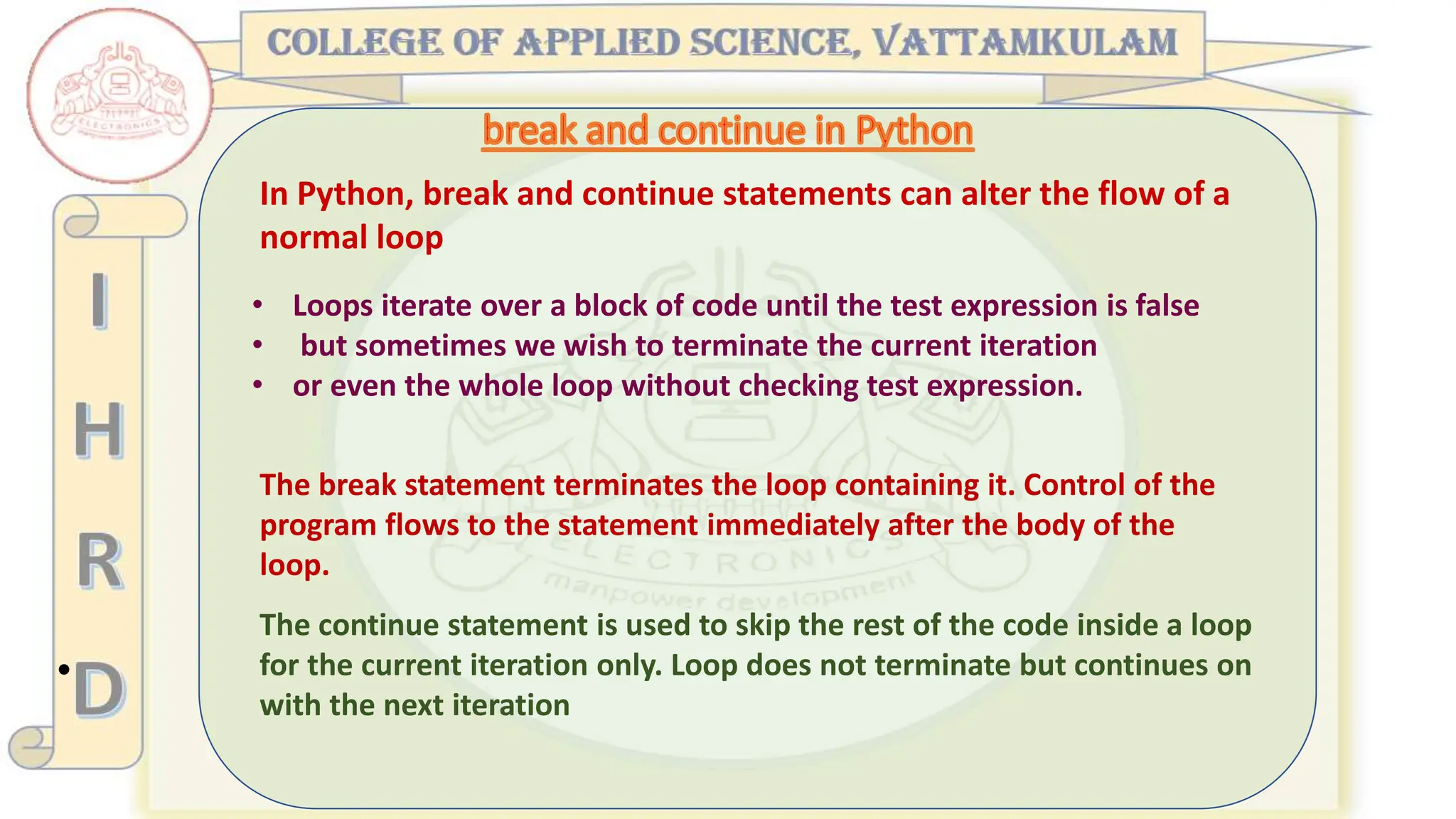 •
In Python, break and continue statements can alter the flow of a
normal loop
The continue statement is used to skip the rest of the code inside a loop
for the current iteration only. Loop does not terminate but continues on
with the next iteration
• Loops iterate over a block of code until the test expression is false
• but sometimes we wish to terminate the current iteration
• or even the whole loop without checking test expression.
The break statement terminates the loop containing it. Control of the
program flows to the statement immediately after the body of the
loop.
 