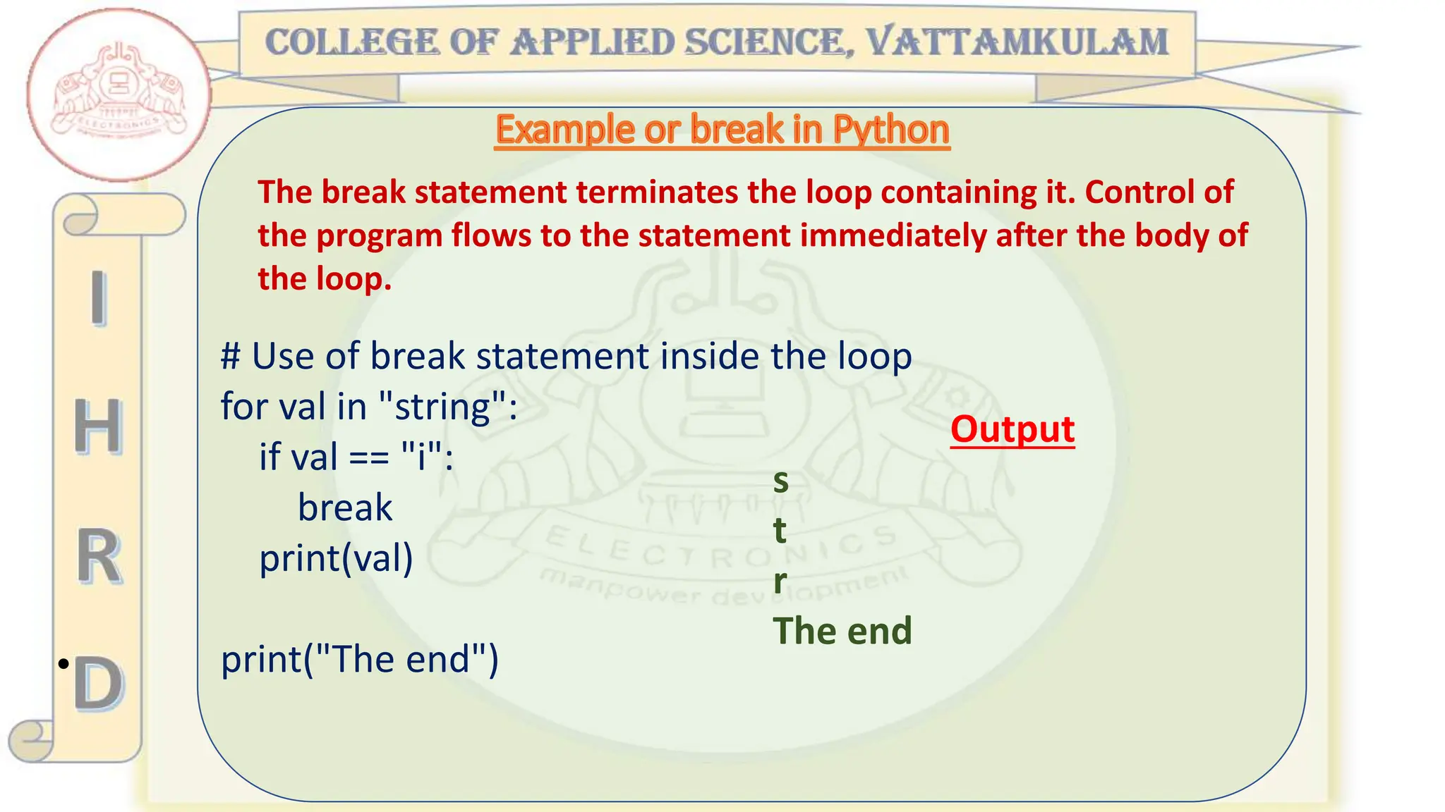 •
The break statement terminates the loop containing it. Control of
the program flows to the statement immediately after the body of
the loop.
# Use of break statement inside the loop
for val in "string":
if val == "i":
break
print(val)
print("The end")
Output
s
t
r
The end
 