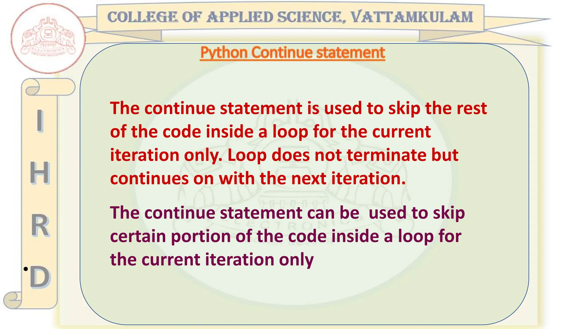 •
The continue statement is used to skip the rest
of the code inside a loop for the current
iteration only. Loop does not terminate but
continues on with the next iteration.
The continue statement can be used to skip
certain portion of the code inside a loop for
the current iteration only
 