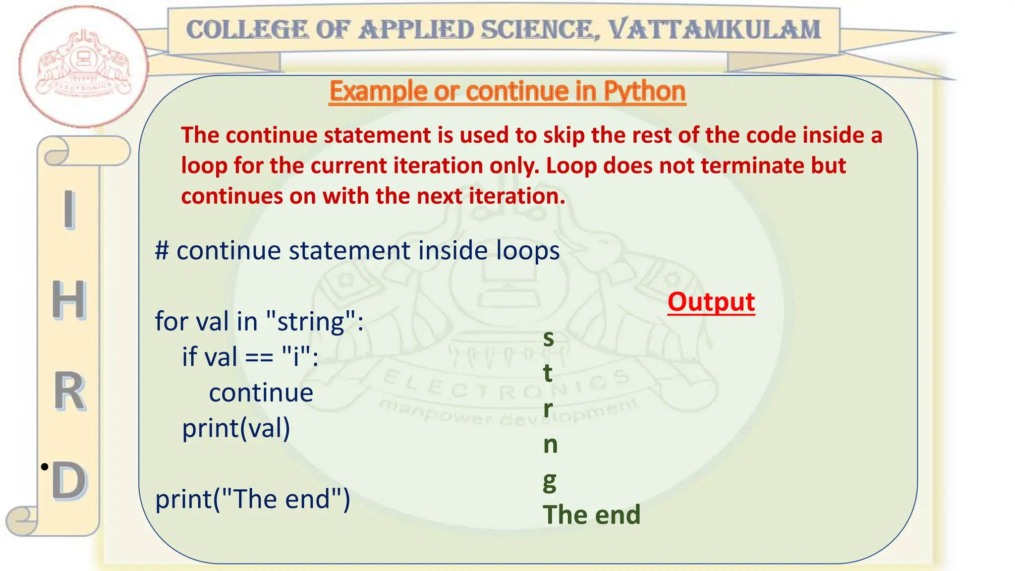 •
The continue statement is used to skip the rest of the code inside a
loop for the current iteration only. Loop does not terminate but
continues on with the next iteration.
# continue statement inside loops
for val in "string":
if val == "i":
continue
print(val)
print("The end")
Output
s
t
r
n
g
The end
 