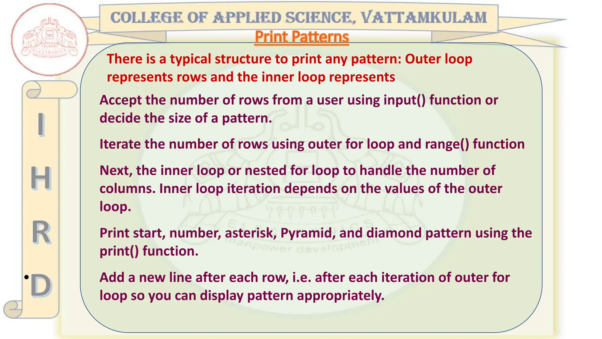 •
There is a typical structure to print any pattern: Outer loop
represents rows and the inner loop represents
Accept the number of rows from a user using input() function or
decide the size of a pattern.
Iterate the number of rows using outer for loop and range() function
Next, the inner loop or nested for loop to handle the number of
columns. Inner loop iteration depends on the values of the outer
loop.
Print start, number, asterisk, Pyramid, and diamond pattern using the
print() function.
Add a new line after each row, i.e. after each iteration of outer for
loop so you can display pattern appropriately.
 