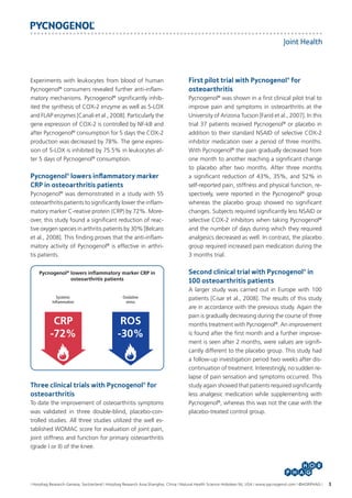 Joint Health

Experiments with leukocytes from blood of human
Pycnogenol® consumers revealed further anti-inflammatory mechanisms. Pycnogenol® significantly inhibited the synthesis of COX-2 enzyme as well as 5-LOX
and FLAP enzymes [Canali et al., 2008]. Particularly the
gene expression of COX-2 is controlled by NF-kB and
after Pycnogenol® consumption for 5 days the COX-2
production was decreased by 78%. The gene expression of 5-LOX is inhibited by 75.5% in leukocytes after 5 days of Pycnogenol® consumption.

Pycnogenol® lowers inflammatory marker
CRP in osteoarthritis patients
Pycnogenol® was demonstrated in a study with 55
osteoarthritis patients to significantly lower the inflammatory marker C-reative protein (CRP) by 72%. Moreover, this study found a significant reduction of reactive oxygen species in arthritis patients by 30% [Belcaro
et al., 2008]. This finding proves that the anti-inflammatory activity of Pycnogenol® is effective in arthritis patients.
Pycnogenol® lowers inflammatory marker CRP in
osteoarthritis patients

Systemic
Inflammation

Oxidative
stress

CRP
-72%

ROS
-30%

Three clinical trials with Pycnogenol® for
osteoarthritis
To date the improvement of osteoarthritis symptoms
was validated in three double-blind, placebo-controlled studies. All three studies utilized the well established WOMAC score for evaluation of joint pain,
joint stiffness and function for primary osteoarthritis
(grade I or II) of the knee.

First pilot trial with Pycnogenol® for
osteoarthritis
Pycnogenol® was shown in a first clinical pilot trial to
improve pain and symptoms in osteoarthritis at the
University of Arizona Tucson [Farid et al., 2007]. In this
trial 37 patients received Pycnogenol® or placebo in
addition to their standard NSAID of selective COX-2
inhibitor medication over a period of three months.
With Pycnogenol® the pain gradually decreased from
one month to another reaching a significant change
to placebo after two months. After three months
a significant reduction of 43%, 35%, and 52% in
self-reported pain, stiffness and physical function, respectively, were reported in the Pycnogenol® group
whereas the placebo group showed no significant
changes. Subjects required significantly less NSAID or
selective COX-2 inhibitors when taking Pycnogenol®
and the number of days during which they required
analgesics decreased as well. In contrast, the placebo
group required increased pain medication during the
3 months trial.

Second clinical trial with Pycnogenol® in
100 osteoarthritis patients
A larger study was carried out in Europe with 100
patients [Cisar et al., 2008]. The results of this study
are in accordance with the previous study. Again the
pain is gradually decreasing during the course of three
months treatment with Pycnogenol®. An improvement
is found after the first month and a further improvement is seen after 2 months, were values are significantly different to the placebo group. This study had
a follow-up investigation period two weeks after discontinuation of treatment. Interestingly, no sudden relapse of pain sensation and symptoms occurred. This
study again showed that patients required significantly
less analgesic medication while supplementing with
Pycnogenol®, whereas this was not the case with the
placebo-treated control group.

I Horphag Research-Geneva, Switzerland I Horphag Research Asia-Shanghai, China I Natural Health Science-Hoboken NJ, USA I www.pycnogenol.com I ©HORPHAG I

3

 