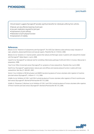 Joint Health

Clinical research suggests Pycnogenol® provides significant benefits for individuals suffering from arthritis:
• Natural, yet very effective lowering of joint pain
• Less pain medication required for joint pain
• Improvement of joint stiffness
• Restoration of joint physical function
• Improvement of mobility

References
Belcaro G et al. Treatment of osteoarthritis with Pycnogenol®. The SVOS (San Valentino osteo-arthrosis study). Evaluation of
signs, symptoms, physical performance and vascular aspects. Phytother Res 22: 518-523, 2008.
Belcaro G et al. Variations in C-reactive protein, plasma free radicals and fibrinogen values in patients with osteoarthritis treated
with Pycnogenol®. Redox Report, in print, 2008.
Canali R et al. Pycnogenol® as molecular tool for controlling inflammatory pathways 5-LOX and COX-2 in humans. Manuscript in
preparation, 2008.
Cisar P et al. Effect of pine bark extract (Pycnogenol®) on symptoms of knee osteoarthritis. Phytother Res in print 2008.
Farid R et al. Pycnogenol® supplementation reduces pain and stiffness and improves physical function in adults with knee
osteoarthritis. Nutr Res 27: 692-697, 2007.
Grimm T et al. Inhibition of NF-kB activation and MMP-9 secretion by plasma of human volunteers after ingestion of maritime
pine bark extract (Pycnogenol®). J Inflamm 3: 1-15, 2006.
Schäfer A et al. Inhibition of COX-1 and COX-2 activity by plasma of human volunteers after ingestion of French maritime pine
bark extract (Pycnogenol®). Biomed & Pharmacother 60: 5-9, 2006.
Schäfer A, Chovanova Z, Muchova J et al. Inhibition of COX-1 and COX-2 activity by plasma of human volunteers after ingestion
of French maritime pine bark extract (Pycnogenol®). Biomed & Pharmacother 60: 5-9, 2006.

I Horphag Research-Geneva, Switzerland I Horphag Research Asia-Shanghai, China I Natural Health Science-Hoboken NJ, USA I www.pycnogenol.com I ©HORPHAG I

5

 