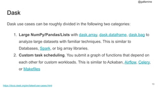 @gallamine
Dask
Dask use cases can be roughly divided in the following two categories:
1. Large NumPy/Pandas/Lists with dask.array, dask.dataframe, dask.bag to
analyze large datasets with familiar techniques. This is similar to
Databases, Spark, or big array libraries.
2. Custom task scheduling. You submit a graph of functions that depend on
each other for custom workloads. This is similar to Azkaban, Airflow, Celery,
or Makefiles
#10
https://docs.dask.org/en/latest/use-cases.html
 